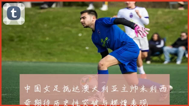 中国女足抵达澳大利亚主帅米利西奇期待历史性突破与辉煌表现
