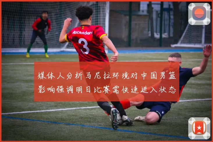 媒体人分析马尼拉环境对中国男篮影响强调明日比赛需快速进入状态