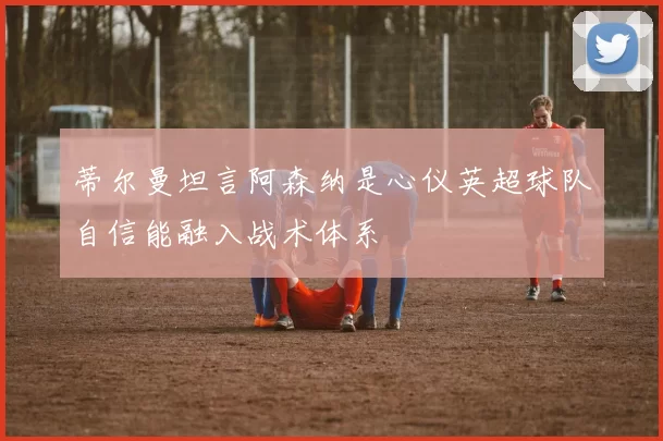 蒂尔曼坦言阿森纳是心仪英超球队自信能融入战术体系