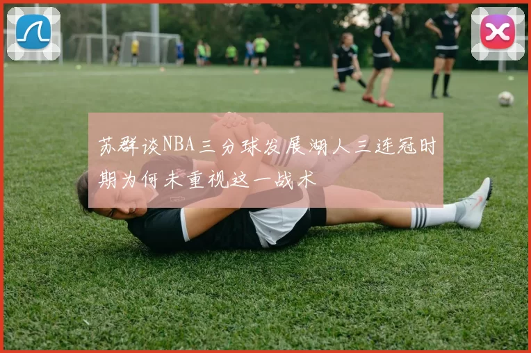 苏群谈NBA三分球发展湖人三连冠时期为何未重视这一战术